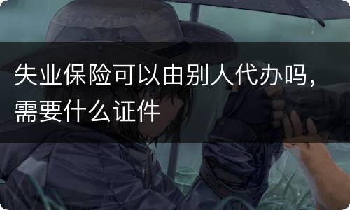 失业保险可以由别人代办吗，需要什么证件