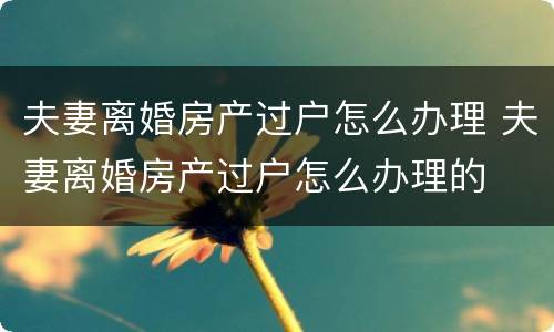 夫妻离婚房产过户怎么办理 夫妻离婚房产过户怎么办理的