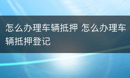 怎么办理车辆抵押 怎么办理车辆抵押登记