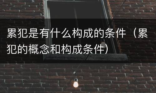 累犯是有什么构成的条件（累犯的概念和构成条件）