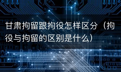 甘肃拘留跟拘役怎样区分（拘役与拘留的区别是什么）