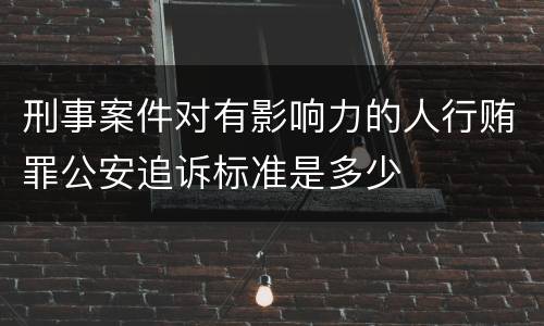 刑事案件对有影响力的人行贿罪公安追诉标准是多少