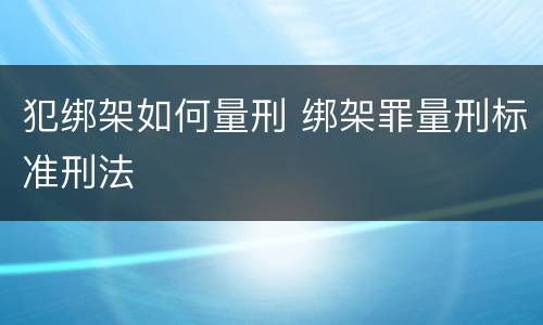 犯绑架如何量刑 绑架罪量刑标准刑法