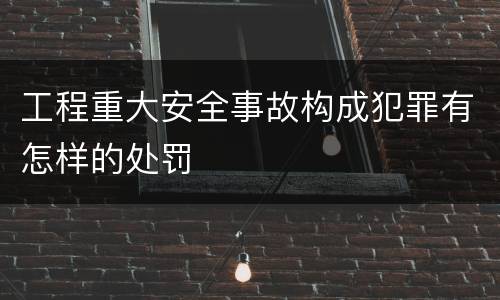 工程重大安全事故构成犯罪有怎样的处罚
