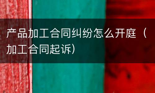 产品加工合同纠纷怎么开庭（加工合同起诉）