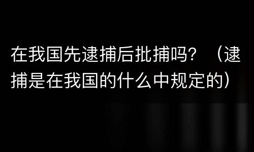 在我国先逮捕后批捕吗？（逮捕是在我国的什么中规定的）