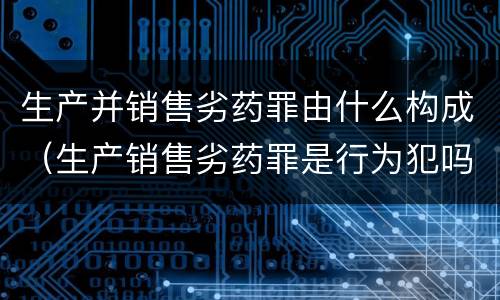 生产并销售劣药罪由什么构成（生产销售劣药罪是行为犯吗）