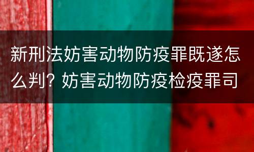 新刑法妨害动物防疫罪既遂怎么判? 妨害动物防疫检疫罪司法解释