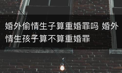 婚外偷情生子算重婚罪吗 婚外情生孩子算不算重婚罪