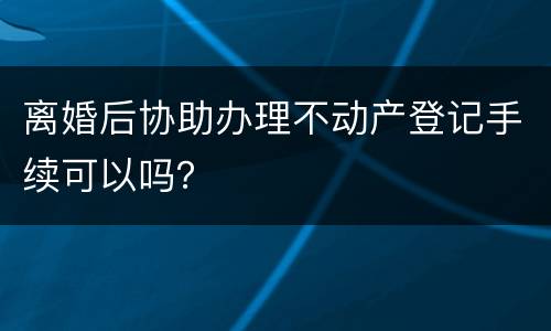 离婚后协助办理不动产登记手续可以吗？