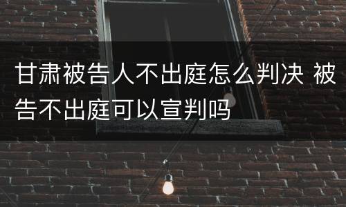 甘肃被告人不出庭怎么判决 被告不出庭可以宣判吗