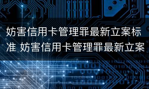 妨害信用卡管理罪最新立案标准 妨害信用卡管理罪最新立案标准是什么