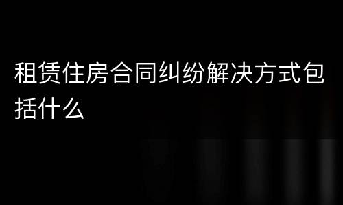租赁住房合同纠纷解决方式包括什么