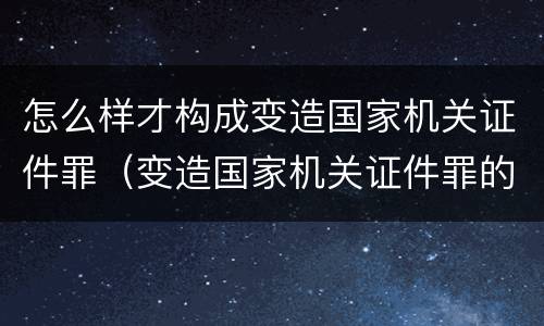 怎么样才构成变造国家机关证件罪（变造国家机关证件罪的司法认定）