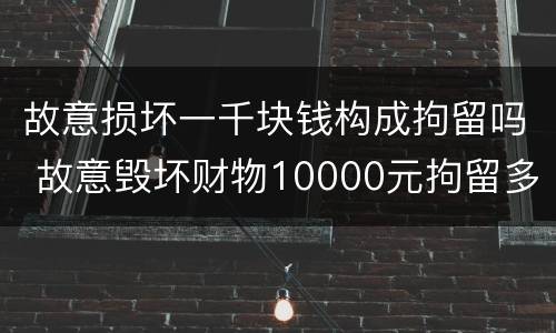 故意损坏一千块钱构成拘留吗 故意毁坏财物10000元拘留多长时间
