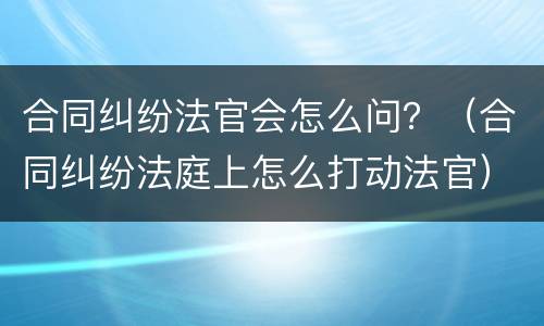 合同纠纷法官会怎么问？（合同纠纷法庭上怎么打动法官）
