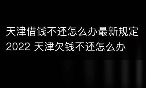 天津借钱不还怎么办最新规定2022 天津欠钱不还怎么办