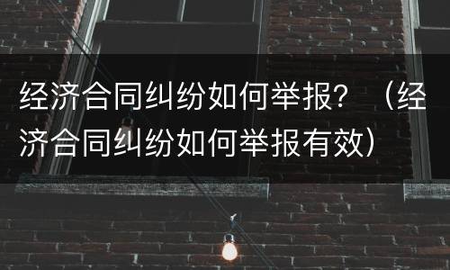 经济合同纠纷如何举报？（经济合同纠纷如何举报有效）