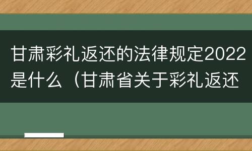甘肃彩礼返还的法律规定2022是什么（甘肃省关于彩礼返还的相关规定）