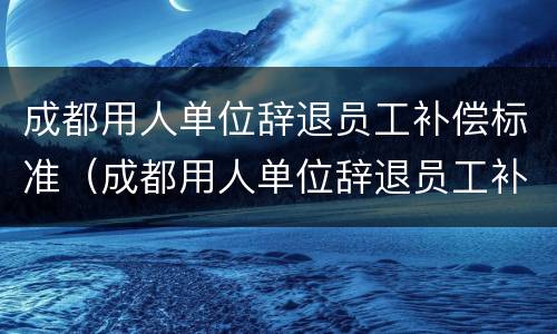 成都用人单位辞退员工补偿标准（成都用人单位辞退员工补偿标准最新）
