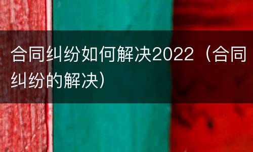 合同纠纷如何解决2022（合同纠纷的解决）
