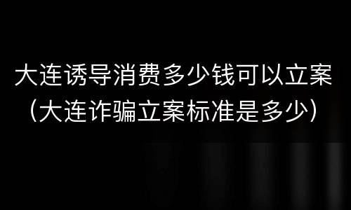大连诱导消费多少钱可以立案（大连诈骗立案标准是多少）