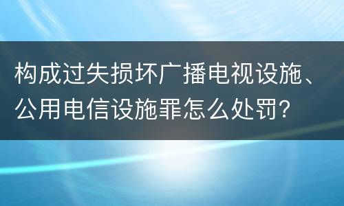 构成过失损坏广播电视设施、公用电信设施罪怎么处罚？