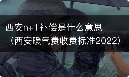西安n+1补偿是什么意思（西安暖气费收费标准2022）