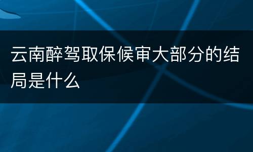 云南醉驾取保候审大部分的结局是什么