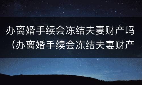 办离婚手续会冻结夫妻财产吗（办离婚手续会冻结夫妻财产吗知乎）