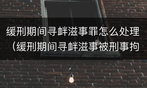 缓刑期间寻衅滋事罪怎么处理（缓刑期间寻衅滋事被刑事拘留会怎样）