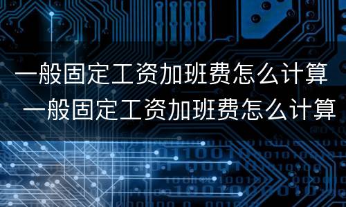 一般固定工资加班费怎么计算 一般固定工资加班费怎么计算出来的
