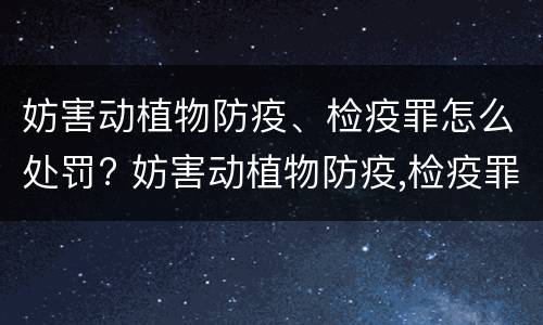 妨害动植物防疫、检疫罪怎么处罚? 妨害动植物防疫,检疫罪情节严重认定