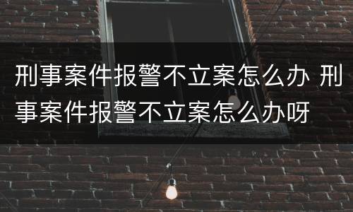 刑事案件报警不立案怎么办 刑事案件报警不立案怎么办呀