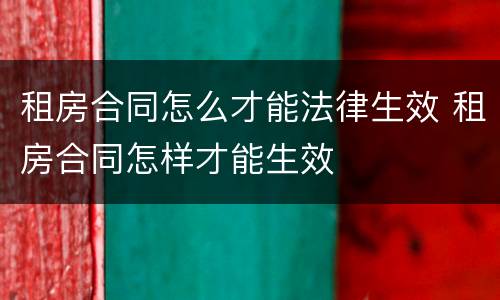 租房合同怎么才能法律生效 租房合同怎样才能生效