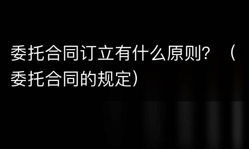 委托合同订立有什么原则？（委托合同的规定）