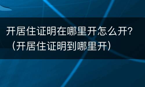 开居住证明在哪里开怎么开？（开居住证明到哪里开）