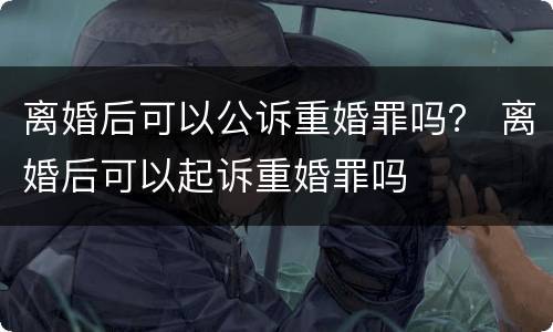 离婚后可以公诉重婚罪吗？ 离婚后可以起诉重婚罪吗
