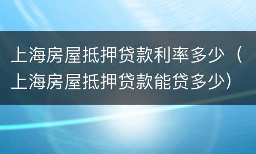 上海房屋抵押贷款利率多少（上海房屋抵押贷款能贷多少）