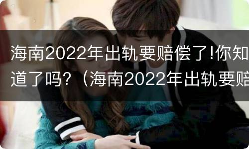 海南2022年出轨要赔偿了!你知道了吗?（海南2022年出轨要赔偿了!你知道了吗视频）