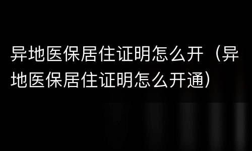异地医保居住证明怎么开（异地医保居住证明怎么开通）