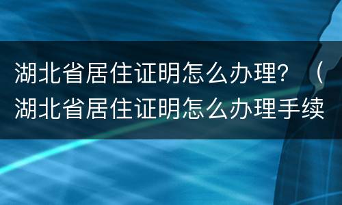 湖北省居住证明怎么办理？（湖北省居住证明怎么办理手续）