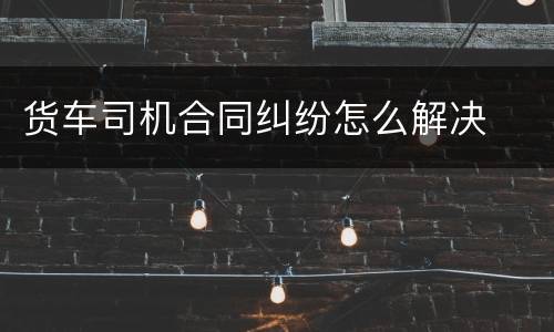 货车司机合同纠纷怎么解决