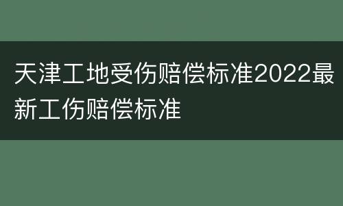 天津工地受伤赔偿标准2022最新工伤赔偿标准
