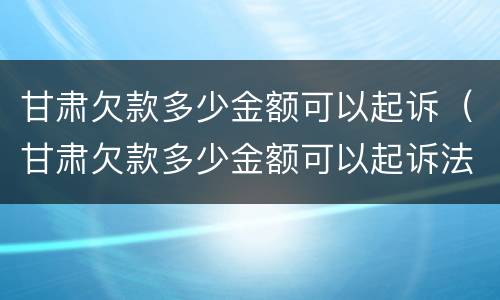 甘肃欠款多少金额可以起诉（甘肃欠款多少金额可以起诉法院）