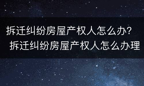 拆迁纠纷房屋产权人怎么办？ 拆迁纠纷房屋产权人怎么办理房产证