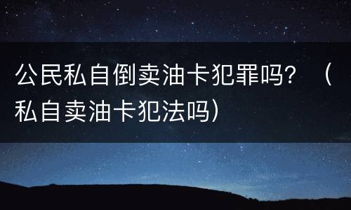 公民私自倒卖油卡犯罪吗？（私自卖油卡犯法吗）