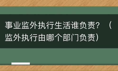 事业监外执行生活谁负责？（监外执行由哪个部门负责）