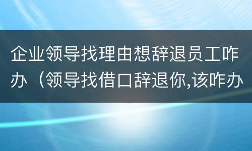 企业领导找理由想辞退员工咋办（领导找借口辞退你,该咋办）