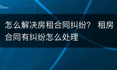怎么解决房租合同纠纷？ 租房合同有纠纷怎么处理